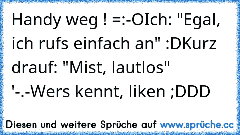 Handy weg ! =:-O
Ich: "Egal, ich rufs einfach an" :D
Kurz drauf: "Mist, lautlos" '-.-
Wers kennt, liken ;DDD