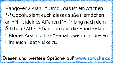 Hangover 2 ♥
Alan : '' Omg , das ist ein Äffchen ! *-*
Ooooh, sieht euch dieses süße Hemdchen an ^^
Hi , kleines Äffchen !^^ ''
* lang nach dem Äffchen *
Affe : * haut ihm auf die Hand *
Alan : '' Blödes Arschloch -.- ''
Hahah , wenn ihr diesen Film auch liebt ─> Like :'D ♥