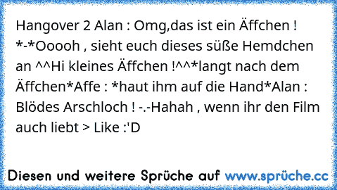 Hangover 2 ♥
Alan : Omg,das ist ein Äffchen ! *-*
Ooooh , sieht euch dieses süße Hemdchen an ^^
Hi kleines Äffchen !^^
*langt nach dem Äffchen*
Affe : *haut ihm auf die Hand*
Alan : Blödes Arschloch ! -.-
Hahah , wenn ihr den Film auch liebt ─> Like :'D♥