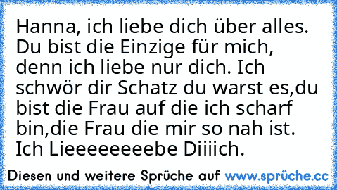 Hanna, ich liebe dich über alles. ♥
Du bist die Einzige für mich, denn ich liebe nur dich. ♥
Ich schwör dir Schatz du warst es,
du bist die Frau auf die ich scharf bin,
die Frau die mir so nah ist. ♥
Ich Lieeeeeeeebe Diiiich. ♥