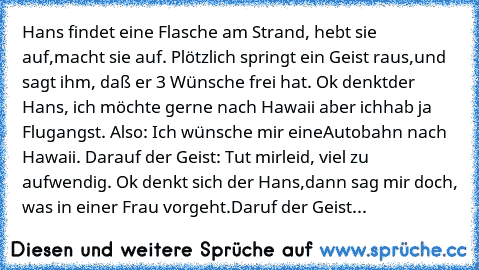 Hans findet eine Flasche am Strand, hebt sie auf,
macht sie auf. Plötzlich springt ein Geist raus,
und sagt ihm, daß er 3 Wünsche frei hat. Ok denkt
der Hans, ich möchte gerne nach Hawaii aber ich
hab ja Flugangst. Also: Ich wünsche mir eine
Autobahn nach Hawaii. Darauf der Geist: Tut mir
leid, viel zu aufwendig. Ok denkt sich der Hans,
dann sag mir doch, was in einer Frau vorgeht.
Daruf der Ge...