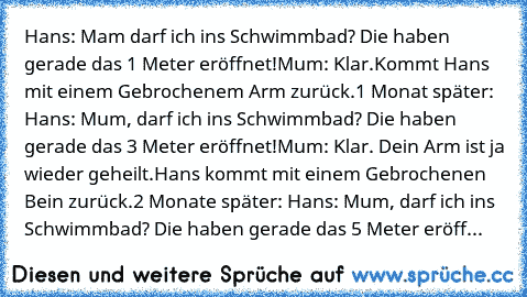 Hans: Mam darf ich ins Schwimmbad? Die haben gerade das 1 Meter eröffnet!
Mum: Klar.
Kommt Hans mit einem Gebrochenem Arm zurück.
1 Monat später: Hans: Mum, darf ich ins Schwimmbad? Die haben gerade das 3 Meter eröffnet!
Mum: Klar. Dein Arm ist ja wieder geheilt.
Hans kommt mit einem Gebrochenen Bein zurück.
2 Monate später: Hans: Mum, darf ich ins Schwimmbad? Die haben gerade das 5 Meter eröffnet...