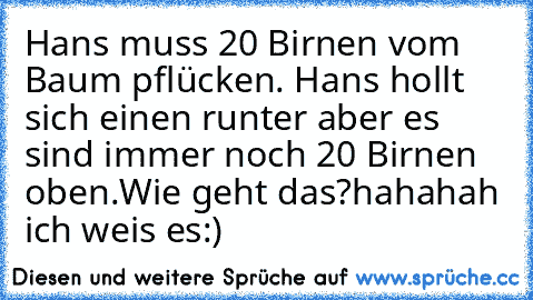 Hans muss 20 Birnen vom Baum pflücken. Hans hollt sich einen runter aber es sind immer noch 20 Birnen oben.
Wie geht das?
hahahah ich weis es:)