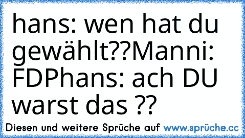 hans: wen hat du gewählt??
Manni: FDP
hans: ach DU warst das ??