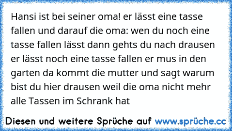 Hansi ist bei seiner oma! er lässt eine tasse fallen und darauf die oma: wen du noch eine tasse fallen lässt dann gehts du nach drausen er lässt noch eine tasse fallen er mus in den garten da kommt die mutter und sagt warum bist du hier drausen weil die oma nicht mehr alle Tassen im Schrank hat