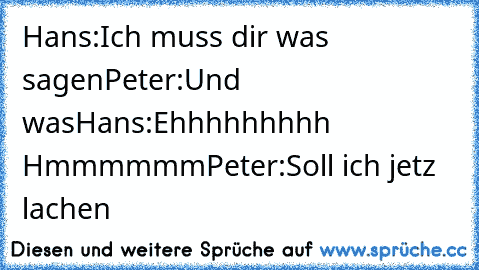 Hans:Ich muss dir was sagen
Peter:Und was
Hans:Ehhhhhhhhh Hmmmmmm
Peter:Soll ich jetz lachen