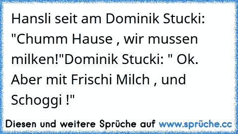 Hansli seit am Dominik Stucki: "Chumm Hause , wir mussen milken!"
Dominik Stucki: " Ok. Aber mit Frischi Milch , und Schoggi !"