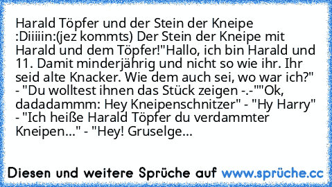 Harald Töpfer und der Stein der Kneipe :D
iiiiin:
(jez kommts) Der Stein der Kneipe mit Harald und dem Töpfer!
"Hallo, ich bin Harald und 11. Damit minderjährig und nicht so wie ihr. Ihr seid alte Knacker. Wie dem auch sei, wo war ich?" - "Du wolltest ihnen das Stück zeigen -.-"
"Ok, dadadammm: Hey Kneipenschnitzer" - "Hy Harry" - "Ich heiße Harald Töpfer du verdammter Kneipen..." - "Hey! Gruse...