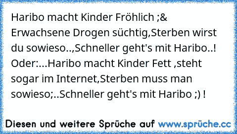 Haribo macht Kinder Fröhlich ;
& Erwachsene Drogen süchtig,
Sterben wirst du sowieso..,
Schneller geht's mit Haribo..! ♥
Oder:...
Haribo macht Kinder Fett ,
steht sogar im Internet,
Sterben muss man sowieso;..
Schneller geht's mit Haribo ;) !