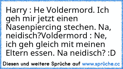 Harry : He Voldermord. Ich geh mir jetzt einen Nasenpiercing stechen. Na, neidisch?
Voldermord : Ne, ich geh gleich mit meinen Eltern essen. Na neidisch? :D