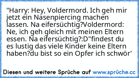 "Harry: Hey, Voldermord. Ich geh mir jetzt ein Nasenpiercing machen lassen. Na eifersüchtig?
Voldermord: Ne, ich geh gleich mit meinen Eltern essen. Na eifersüchtig?
:D	"
findest du es lustig das viele Kinder keine Eltern haben?
du bist so ein Opfer ich schwör'