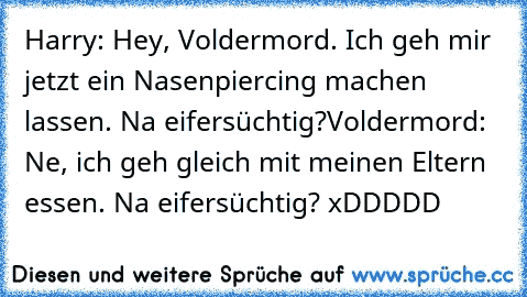 Harry: Hey, Voldermord. Ich geh mir jetzt ein Nasenpiercing machen lassen. Na eifersüchtig?
Voldermord: Ne, ich geh gleich mit meinen Eltern essen. Na eifersüchtig? xDDDDD