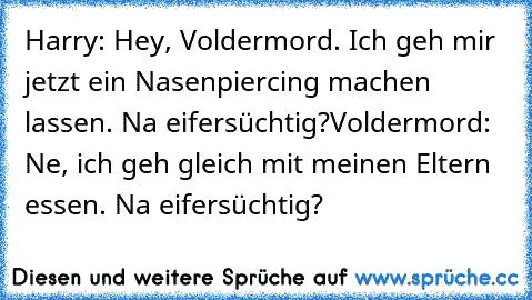 Harry: Hey, Voldermord. Ich geh mir jetzt ein Nasenpiercing﻿ machen lassen. Na eifersüchtig?
Voldermord: Ne, ich geh gleich mit meinen Eltern essen. Na eifersüchtig?