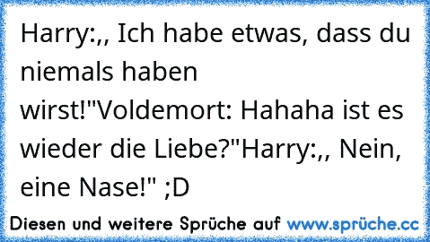 Harry:,, Ich habe etwas, dass du niemals haben wirst!"
Voldemort: Hahaha ist es wieder die Liebe?"
Harry:,, Nein, eine Nase!" ;D