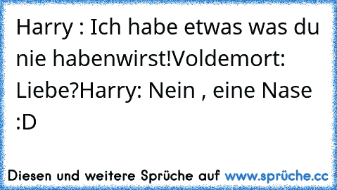 Harry : Ich habe etwas was du nie habenwirst!
Voldemort: Liebe?
Harry: Nein , eine Nase :D﻿