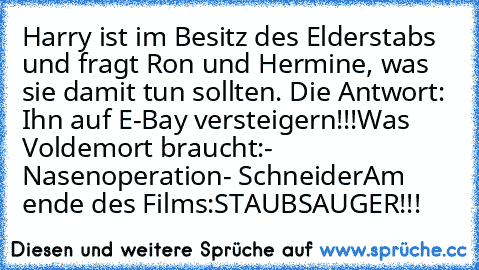 Harry ist im Besitz des Elderstabs und fragt Ron und Hermine, was sie damit tun sollten. Die Antwort: Ihn auf E-Bay versteigern!!!
Was Voldemort braucht:
- Nasenoperation
- Schneider
Am ende des Films:
STAUBSAUGER!!!