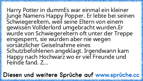 Harry Potter in dumm
Es war einmal ein kleiner Junge Namens Happy Popper. Er lebte bei seinen Schwiegereltern, weil seine Eltern von einem gewissen Vollderlord umgebracht wurden.Er wurde von Schwiegereltern oft unter der Treppe  eingesperrt, sie wurden aber nie wegen vorsätzlicher Geiselnahme eines Schutzbefohlenen angeklagt. Irgendwann kam Happy nach Hochwarz wo er viel Freunde und Feinde fand. Z...