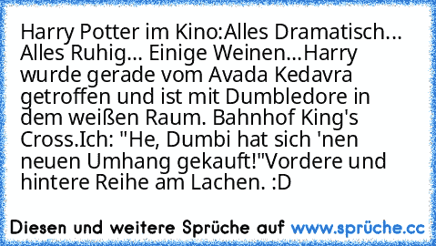 Harry Potter im Kino:
Alles Dramatisch... Alles Ruhig... Einige Weinen...
Harry wurde gerade vom Avada Kedavra getroffen und ist mit Dumbledore in dem weißen Raum. Bahnhof King's Cross.
Ich: "He, Dumbi hat sich 'nen neuen Umhang gekauft!"
Vordere und hintere Reihe am Lachen. :D