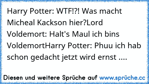 Harry Potter: WTF!?! Was macht Micheal Kackson hier?
Lord Voldemort: Halt's Maul ich bins Voldemort
Harry Potter: Phuu ich hab schon gedacht jetzt wird ernst ....