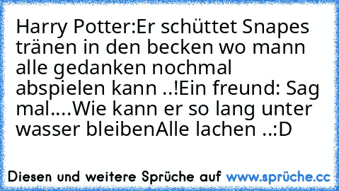 Harry Potter:
Er schüttet Snapes tränen in den becken wo mann alle gedanken nochmal abspielen kann ..!
Ein freund: Sag mal....Wie kann er so lang unter wasser bleiben
Alle lachen ..:D