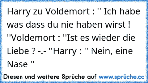 Harry zu Voldemort : '' Ich habe was dass du nie haben wirst ! ''
Voldemort : ''Ist es wieder die Liebe ? -.- ''
Harry : '' Nein, eine Nase ''