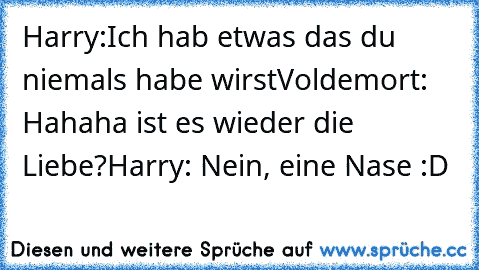 Harry:Ich hab etwas das du niemals habe wirst
Voldemort: Hahaha ist es wieder die Liebe?
Harry: Nein, eine Nase :D