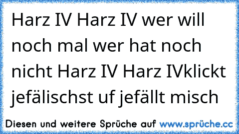 Harz IV Harz IV wer will noch mal wer hat noch nicht Harz IV Harz IV
klickt jefälischst uf jefällt misch