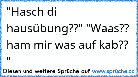 "Hasch di hausübung??" "Waas?? ham mir was auf kab?? "