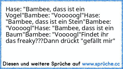 Hase: "Bambee, dass ist ein Vogel"
Bambee: "Vooooogl"
Hase: "Bambee, dass ist ein Stein"
Bambee: "Voooogl"
Hase: "Bambee, dass ist ein Baum"
Bambee: "Voooogl"
Findet ihr das freaky???
Dann drückt "gefällt mir"