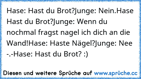 Hase: Hast du Brot?
Junge: Nein.
Hase Hast du Brot?
Junge: Wenn du nochmal fragst nagel ich dich an die Wand!
Hase: Haste Nägel?
Junge: Nee -.-
Hase: Hast du Brot? :)