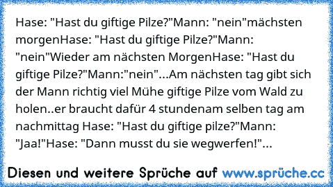 Hase: "Hast du giftige Pilze?"
Mann: "nein"
mächsten morgen
Hase: "Hast du giftige Pilze?"
Mann: "nein"
Wieder am nächsten Morgen
Hase: "Hast du giftige Pilze?"
Mann:"nein"...
Am nächsten tag gibt sich der Mann richtig viel Mühe giftige Pilze vom Wald zu holen..er braucht dafür 4 stunden
am selben tag am nachmittag
 Hase: "Hast du giftige pilze?"
Mann: "Jaa!"
Hase: "Dann musst du sie wegwerfen!...