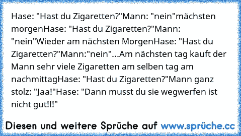 Hase: "Hast du Zigaretten?"
Mann: "nein"
mächsten morgen
Hase: "Hast du Zigaretten?"
Mann: "nein"
Wieder am nächsten Morgen
Hase: "Hast du Zigaretten?"
Mann:"nein"...
Am nächsten tag kauft der Mann sehr viele Zigaretten am selben tag am nachmittag
Hase: "Hast du Zigaretten?"
Mann ganz stolz: "Jaa!"
Hase: "Dann musst du sie wegwerfen ist nicht gut!!!"