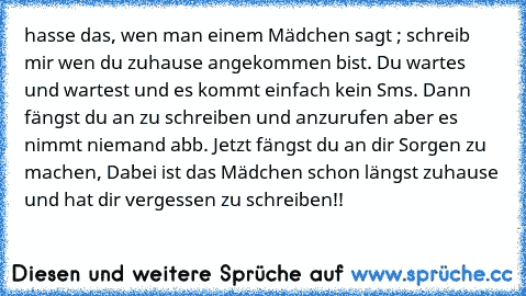 hasse das, wen man einem Mädchen sagt ; schreib mir wen du zuhause angekommen bist. Du wartes und wartest und es kommt einfach kein Sms. Dann fängst du an zu schreiben und anzurufen aber es nimmt niemand abb. Jetzt fängst du an dir Sorgen zu machen, Dabei ist das Mädchen schon längst zuhause und hat dir vergessen zu schreiben!!