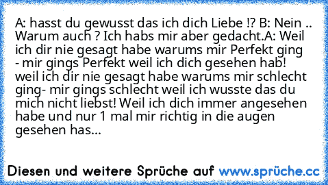 A: hasst du gewusst das ich dich Liebe !? ♥
B: Nein .. Warum auch ? Ich habs mir aber gedacht.
A: Weil ich dir nie gesagt habe warums mir Perfekt ging  - mir gings Perfekt weil ich dich gesehen hab! weil ich dir nie gesagt habe warums mir schlecht ging- mir gings schlecht weil ich wusste das du mich nicht liebst! Weil ich dich immer angesehen habe und nur 1 mal mir richtig in die augen gesehen has...