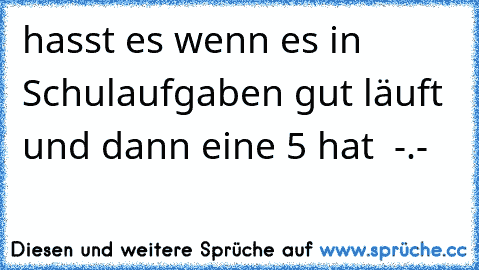 hasst es wenn es in Schulaufgaben gut läuft und dann eine 5 hat  -.-