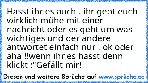 Hasst ihr es auch ..ihr gebt euch wirklich mühe mit einer nachricht oder es geht um was wichtiges und der andere antwortet einfach nur . ok oder aha !!
wenn ihr es hasst denn klickt :"Gefällt mir!