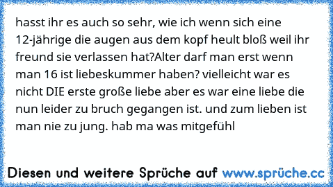 hasst ihr es auch so sehr, wie ich wenn sich eine 12-jährige die augen aus dem kopf heult bloß weil ihr freund sie verlassen hat?
Alter darf man erst wenn man 16 ist liebeskummer haben? vielleicht war es nicht DIE erste große liebe aber es war eine liebe die nun leider zu bruch gegangen ist. und zum lieben ist man nie zu jung. hab ma was mitgefühl