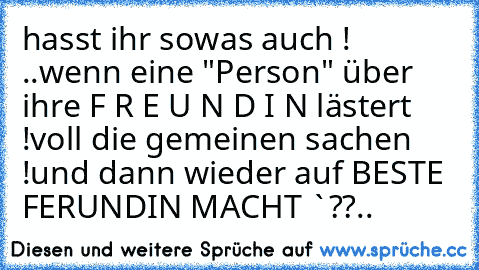 hasst ihr sowas auch ! ..
wenn eine "Person" über ihre F R E U N D I N lästert !
voll die gemeinen sachen !
und dann wieder auf BESTE FERUNDIN MACHT `??
..