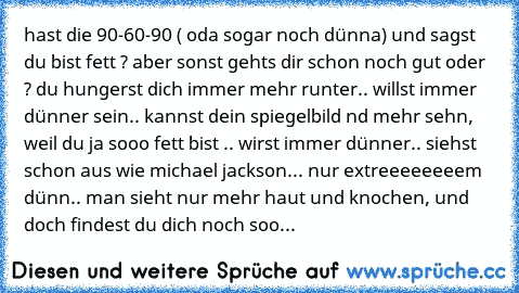 hast die 90-60-90 ( oda sogar noch dünna) und sagst du bist fett ? aber sonst gehts dir schon noch gut oder ? du hungerst dich immer mehr runter.. willst immer dünner sein.. kannst dein spiegelbild nd mehr sehn, weil du ja sooo fett bist .. wirst immer dünner.. siehst schon aus wie michael jackson... nur extreeeeeeeem dünn.. man sieht nur mehr haut und knochen, und doch findest du dich noch soo...