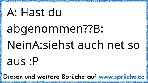 A: Hast du abgenommen??
B: Nein
A:siehst auch net so aus :P