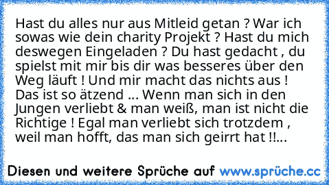 Hast du alles nur aus Mitleid getan ? War ich sowas wie dein charity Projekt ? Hast du mich deswegen Eingeladen ? Du hast gedacht , du spielst mit mir bis dir was besseres über den Weg läuft ! Und mir macht das nichts aus ! Das ist so ätzend ... Wenn man sich in den Jungen verliebt & man weiß, man ist nicht die Richtige ! Egal man verliebt sich trotzdem , weil man hofft, das man sich geirrt hat...