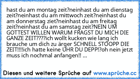 hast du am montag zeit?
nein
hast du am dienstag zeit?
nein
hast du am mittwoch zeit?
nein
hast du am donnerstag ziet?
nein
hast du am freitag zeit?
nein
hast du am samstag zeit?
NEIN UM GOTTEST WILLEN WARUM FRAGST DU MICH DIE GANZE ZEIT????
ich wollt kucken wie lang ich brauche um dich zu ärger SCHNELL STOOPP DIE ZEIT!!!!
ich hatte keine UHR DU DEPP!?
oh nein jetzt muss ich nochmal anfangen!! ...