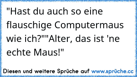 "Hast du auch so eine flauschige Computermaus wie ich?"
"Alter, das ist 'ne echte Maus!"