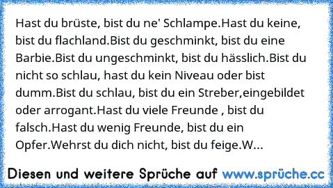 Hast du brüste, bist du ne' Schlampe.
Hast du keine, bist du flachland.
Bist du geschminkt, bist du eine Barbie.
Bist du ungeschminkt, bist du hässlich.
Bist du nicht so schlau, hast du kein Niveau oder bist dumm.
Bist du schlau, bist du ein Streber,eingebildet oder arrogant.
Hast du viele Freunde , bist du falsch.
Hast du wenig Freunde, bist du ein Opfer.
Wehrst du dich nicht, bist du feige.
W...