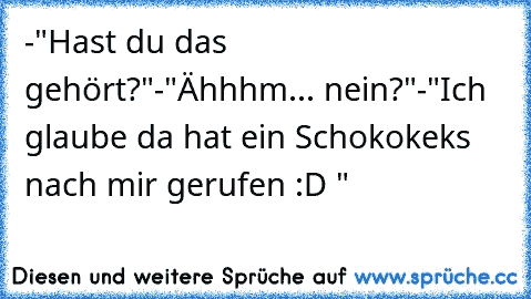 -"Hast du das gehört?"
-"Ähhhm... nein?"
-"Ich glaube da hat ein Schokokeks nach mir gerufen :D "