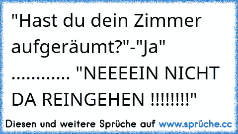 "Hast du dein Zimmer aufgeräumt?"-"Ja"  ............ "NEEEEIN NICHT DA REINGEHEN !!!!!!!!"