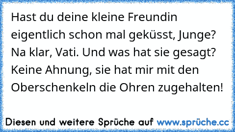 Hast du deine kleine Freundin eigentlich schon mal geküsst, Junge? Na klar, Vati. Und was hat sie gesagt? Keine Ahnung, sie hat mir mit den Oberschenkeln die Ohren zugehalten!