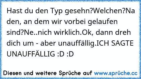 Hast du den Typ gesehn?
Welchen?
Na den, an dem wir vorbei gelaufen sind?
Ne..nich wirklich.
Ok, dann dreh dich um - aber unauffällig.
ICH SAGTE UNAUFFÄLLIG :D :D