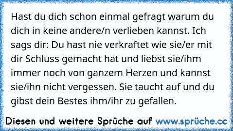 Hast du dich schon einmal gefragt warum du dich in keine andere/n verlieben kannst. Ich sags dir: Du hast nie verkraftet wie sie/er mit dir Schluss gemacht hat und liebst sie/ihm immer noch von ganzem Herzen und kannst sie/ihn nicht vergessen. Sie taucht auf und du gibst dein Bestes ihm/ihr zu gefallen.