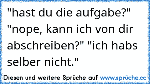 "hast du die aufgabe?" "nope, kann ich von dir abschreiben?" "ich habs selber nicht."